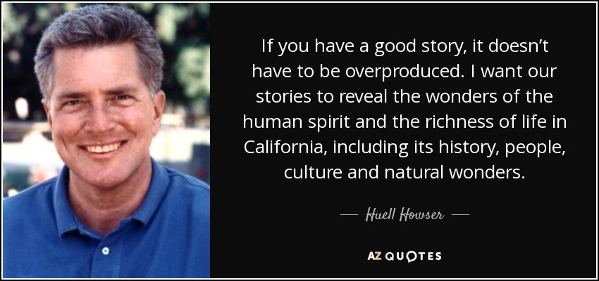If you have a good story, it doesn’t have to be overproduced. I want our stories to reveal the wonders of the human spirit and the richness of life in California, including its history, people, culture and natural wonders. - Huell Howser