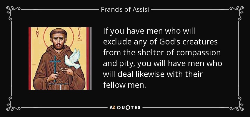 Si tenéis hombres que excluyan a cualquiera de las criaturas de Dios del amparo de la compasión y la piedad, tendréis hombres que harán lo mismo con sus semejantes. - Francis of Assisi