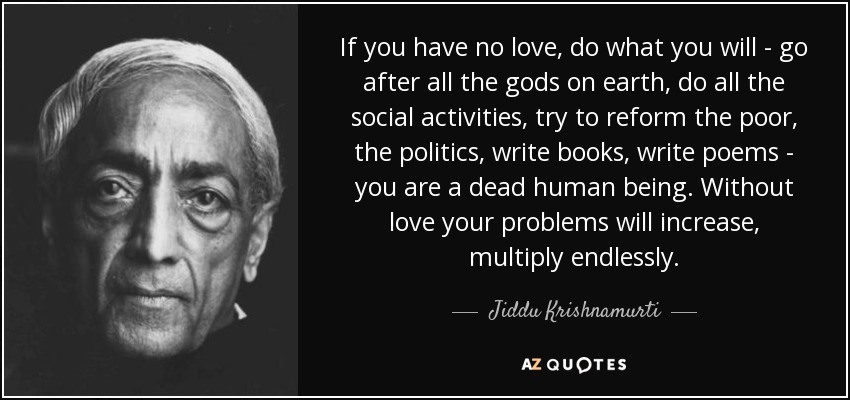 If you have no love, do what you will - go after all the gods on earth, do all the social activities, try to reform the poor, the politics, write books, write poems - you are a dead human being. Without love your problems will increase, multiply endlessly. - Jiddu Krishnamurti