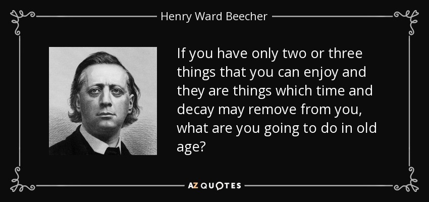 If you have only two or three things that you can enjoy and they are things which time and decay may remove from you, what are you going to do in old age? - Henry Ward Beecher