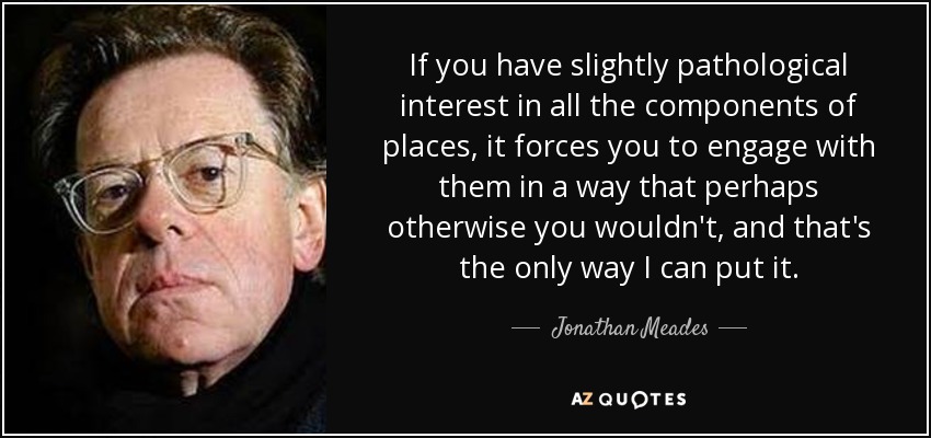 If you have slightly pathological interest in all the components of places, it forces you to engage with them in a way that perhaps otherwise you wouldn't, and that's the only way I can put it. - Jonathan Meades
