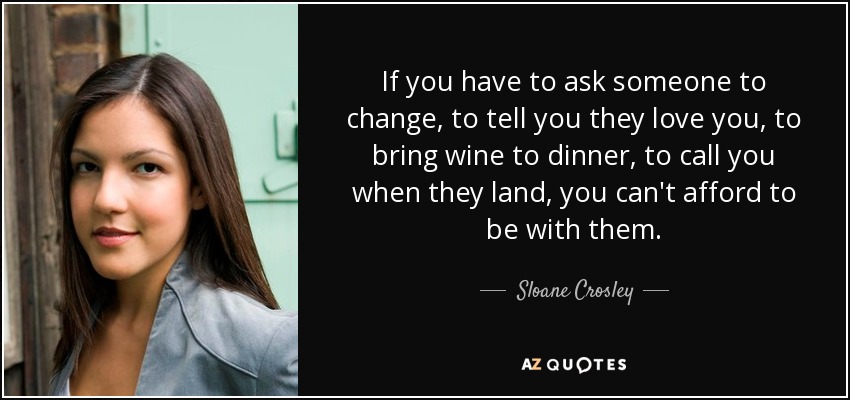 If you have to ask someone to change, to tell you they love you, to bring wine to dinner, to call you when they land, you can't afford to be with them. - Sloane Crosley