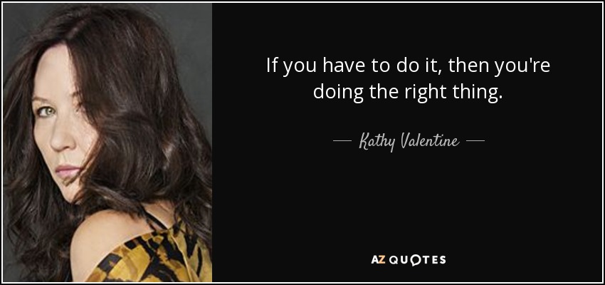 If you have to do it, then you're doing the right thing. - Kathy Valentine