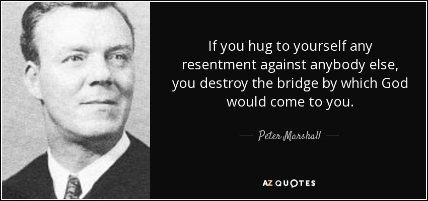 If you hug to yourself any resentment against anybody else, you destroy the bridge by which God would come to you. - Peter Marshall