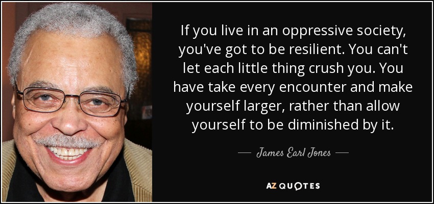 If you live in an oppressive society, you've got to be resilient. You can't let each little thing crush you. You have take every encounter and make yourself larger, rather than allow yourself to be diminished by it. - James Earl Jones