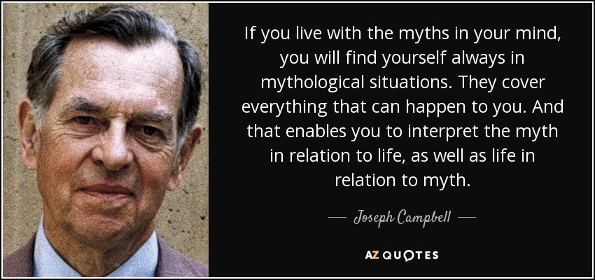 If you live with the myths in your mind, you will find yourself always in mythological situations. They cover everything that can happen to you. And that enables you to interpret the myth in relation to life, as well as life in relation to myth. - Joseph Campbell