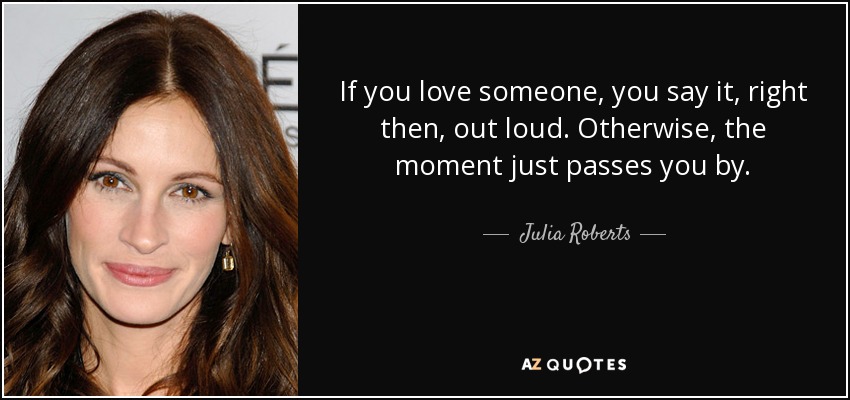 If you love someone, you say it, right then, out loud. Otherwise, the moment just passes you by. - Julia Roberts