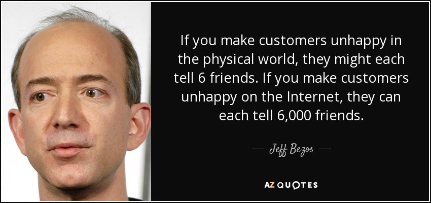 If you make customers unhappy in the physical world, they might each tell 6 friends. If you make customers unhappy on the Internet, they can each tell 6,000 friends. - Jeff Bezos