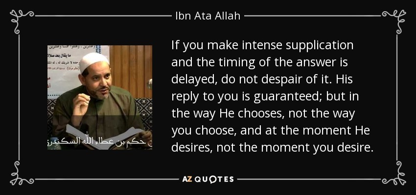 If you make intense supplication and the timing of the answer is delayed, do not despair of it. His reply to you is guaranteed; but in the way He chooses, not the way you choose, and at the moment He desires, not the moment you desire. - Ibn Ata Allah