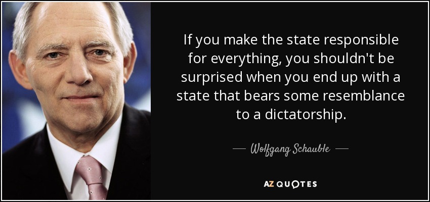 If you make the state responsible for everything, you shouldn't be surprised when you end up with a state that bears some resemblance to a dictatorship. - Wolfgang Schauble