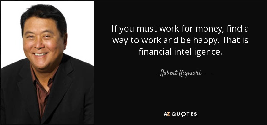 If you must work for money, find a way to work and be happy. That is financial intelligence. - Robert Kiyosaki