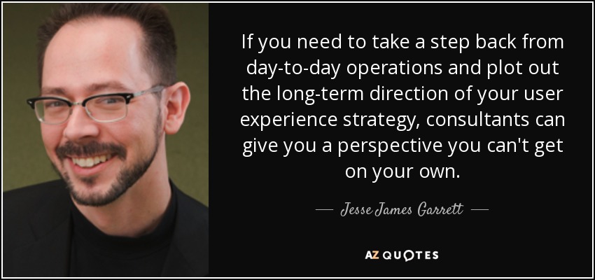 If you need to take a step back from day-to-day operations and plot out the long-term direction of your user experience strategy, consultants can give you a perspective you can't get on your own. - Jesse James Garrett