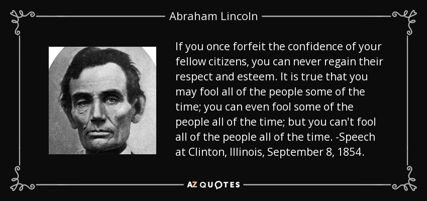 If you once forfeit the confidence of your fellow citizens, you can never regain their respect and esteem. It is true that you may fool all of the people some of the time; you can even fool some of the people all of the time; but you can't fool all of the people all of the time. -Speech at Clinton, Illinois, September 8, 1854. - Abraham Lincoln