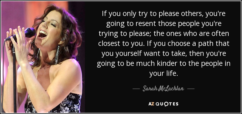If you only try to please others, you're going to resent those people you're trying to please; the ones who are often closest to you. If you choose a path that you yourself want to take, then you're going to be much kinder to the people in your life. - Sarah McLachlan