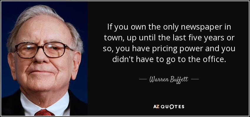 If you own the only newspaper in town, up until the last five years or so, you have pricing power and you didn't have to go to the office. - Warren Buffett