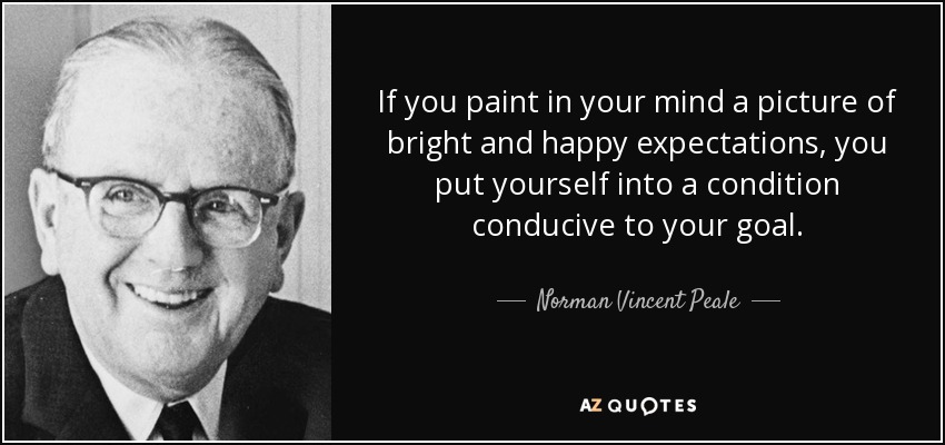 If you paint in your mind a picture of bright and happy expectations, you put yourself into a condition conducive to your goal. - Norman Vincent Peale