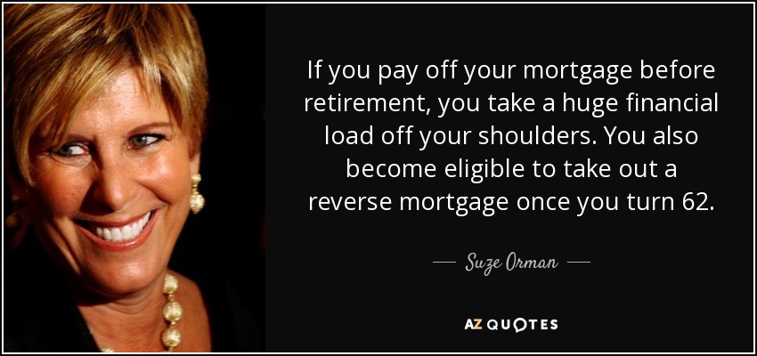 If you pay off your mortgage before retirement, you take a huge financial load off your shoulders. You also become eligible to take out a reverse mortgage once you turn 62. - Suze Orman