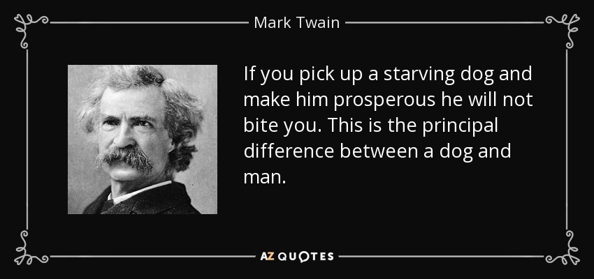 If you pick up a starving dog and make him prosperous he will not bite you. This is the principal difference between a dog and man. - Mark Twain