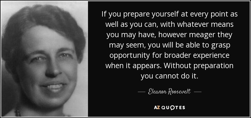 If you prepare yourself at every point as well as you can, with whatever means you may have, however meager they may seem, you will be able to grasp opportunity for broader experience when it appears. Without preparation you cannot do it. - Eleanor Roosevelt