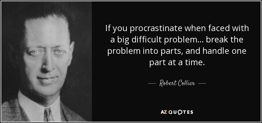 If you procrastinate when faced with a big difficult problem... break the problem into parts, and handle one part at a time. - Robert Collier