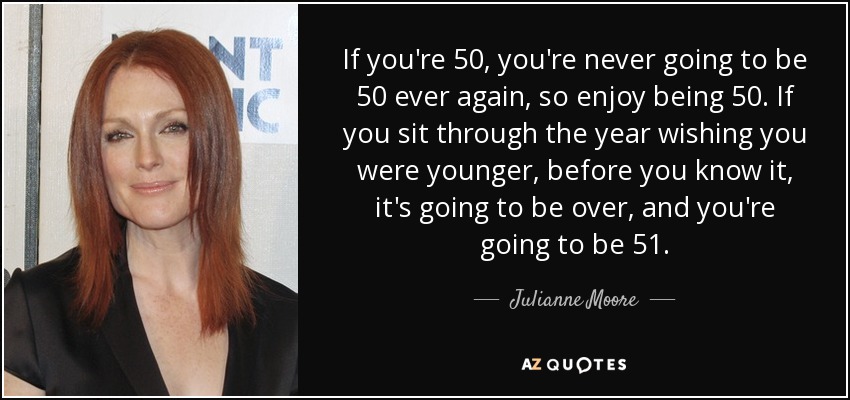 If you're 50, you're never going to be 50 ever again, so enjoy being 50. If you sit through the year wishing you were younger, before you know it, it's going to be over, and you're going to be 51. - Julianne Moore