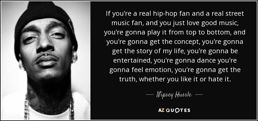 If you're a real hip-hop fan and a real street music fan, and you just love good music, you're gonna play it from top to bottom, and you're gonna get the concept, you're gonna get the story of my life, you're gonna be entertained, you're gonna dance you're gonna feel emotion, you're gonna get the truth, whether you like it or hate it. - Nipsey Hussle