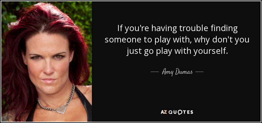 If you're having trouble finding someone to play with, why don't you just go play with yourself. - Amy Dumas