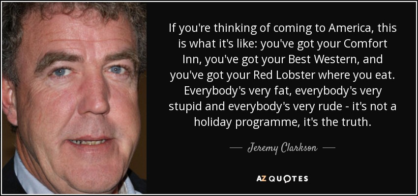Si estás pensando en venir a Estados Unidos, esto es lo que hay: tienes tu Comfort Inn, tienes tu Best Western y tienes tu Red Lobster donde comer. Todo el mundo es muy gordo, todo el mundo es muy estúpido y todo el mundo es muy maleducado - no es un programa de vacaciones, es la verdad. - Jeremy Clarkson