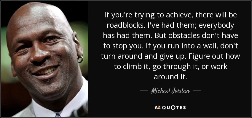 If you're trying to achieve, there will be roadblocks. I've had them; everybody has had them. But obstacles don't have to stop you. If you run into a wall, don't turn around and give up. Figure out how to climb it, go through it, or work around it. - Michael Jordan