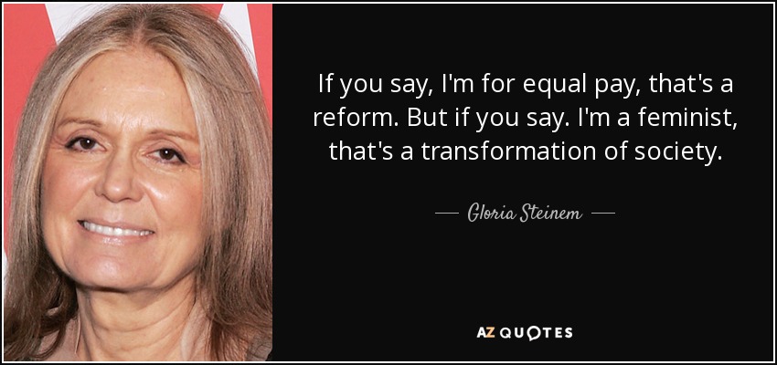 If you say, I'm for equal pay, that's a reform. But if you say. I'm a feminist, that's a transformation of society. - Gloria Steinem