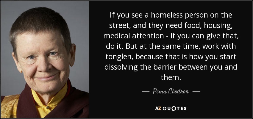 If you see a homeless person on the street, and they need food, housing, medical attention - if you can give that, do it. But at the same time, work with tonglen, because that is how you start dissolving the barrier between you and them. - Pema Chodron