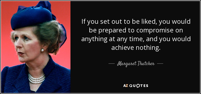 If you set out to be liked, you would be prepared to compromise on anything at any time, and you would achieve nothing. - Margaret Thatcher