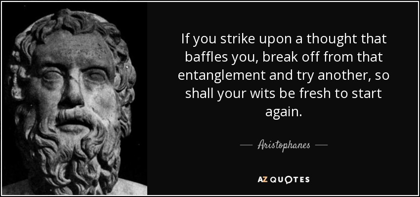 If you strike upon a thought that baffles you, break off from that entanglement and try another, so shall your wits be fresh to start again. - Aristophanes