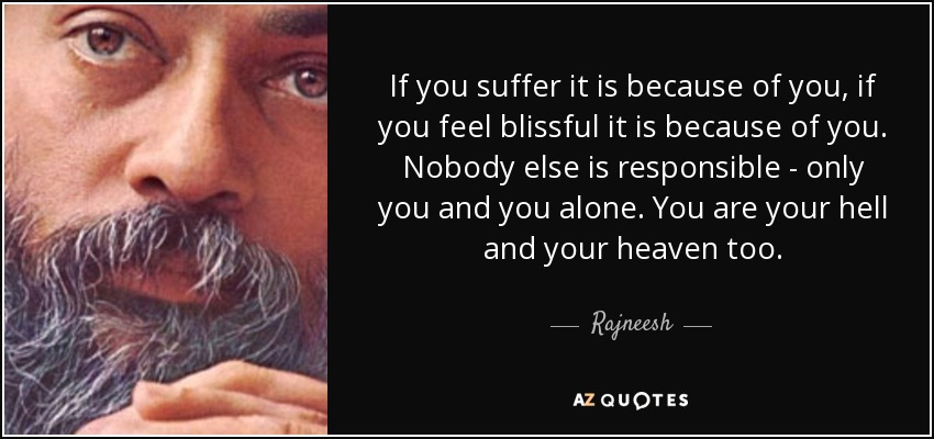 If you suffer it is because of you, if you feel blissful it is because of you. Nobody else is responsible - only you and you alone. You are your hell and your heaven too. - Rajneesh