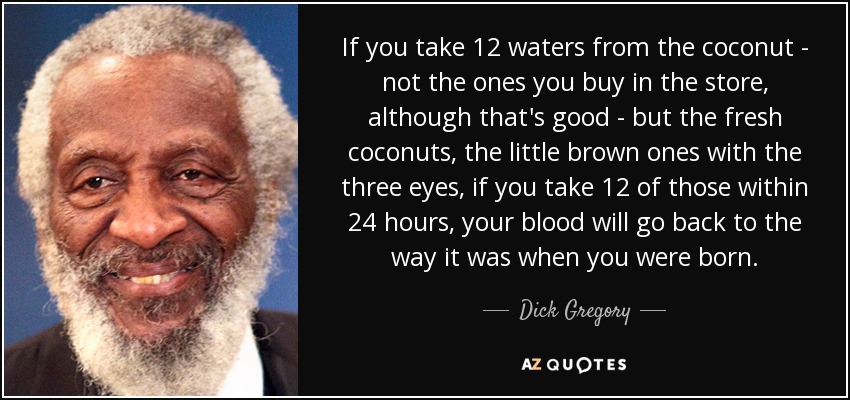 Si tomas 12 aguas del coco -no de las que se compran en la tienda, aunque eso es bueno-, sino de los cocos frescos, los pequeños marrones con los tres ojos, si tomas 12 de esas en 24 horas, tu sangre volverá a ser la que era cuando naciste. - Dick Gregory