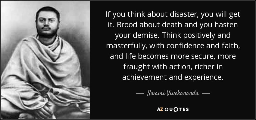 If you think about disaster, you will get it. Brood about death and you hasten your demise. Think positively and masterfully, with confidence and faith, and life becomes more secure, more fraught with action, richer in achievement and experience. - Swami Vivekananda