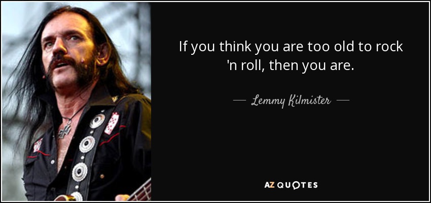 If you think you are too old to rock 'n roll, then you are. - Lemmy Kilmister