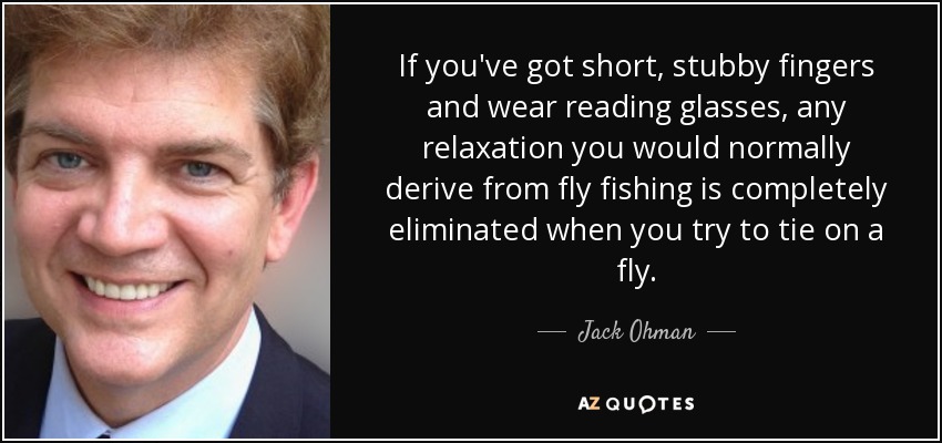 If you've got short, stubby fingers and wear reading glasses, any relaxation you would normally derive from fly fishing is completely eliminated when you try to tie on a fly. - Jack Ohman