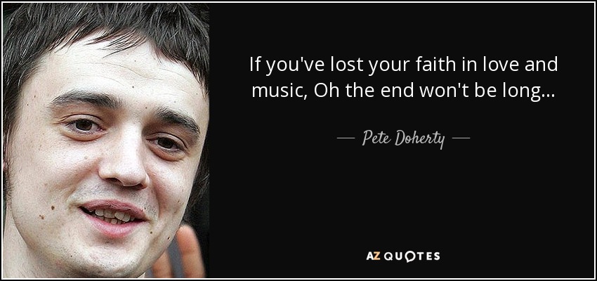 If you've lost your faith in love and music, Oh the end won't be long... - Pete Doherty
