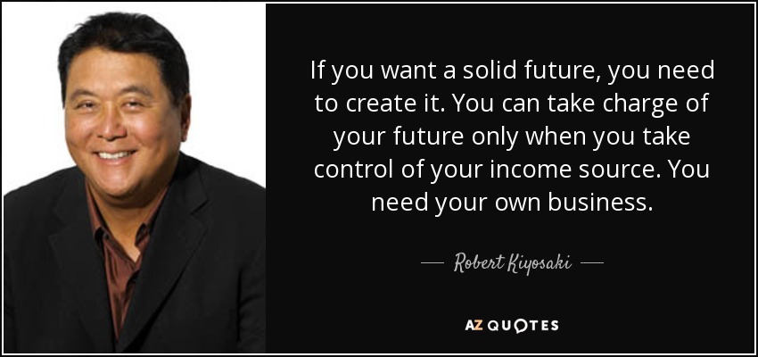 If you want a solid future, you need to create it. You can take charge of your future only when you take control of your income source. You need your own business. - Robert Kiyosaki