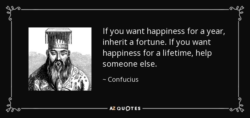 If you want happiness for a year, inherit a fortune. If you want happiness for a lifetime, help someone else. - Confucius