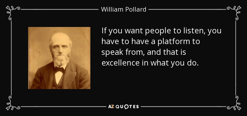 If you want people to listen, you have to have a platform to speak from, and that is excellence in what you do. - William Pollard