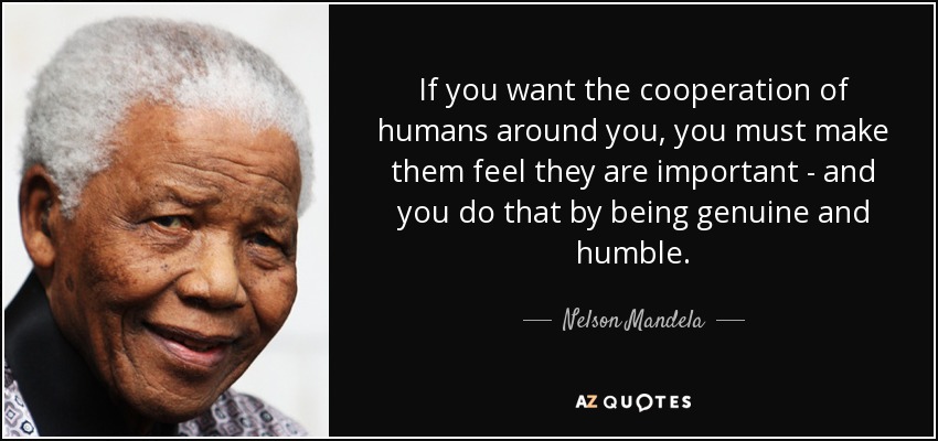 If you want the cooperation of humans around you, you must make them feel they are important - and you do that by being genuine and humble. - Nelson Mandela