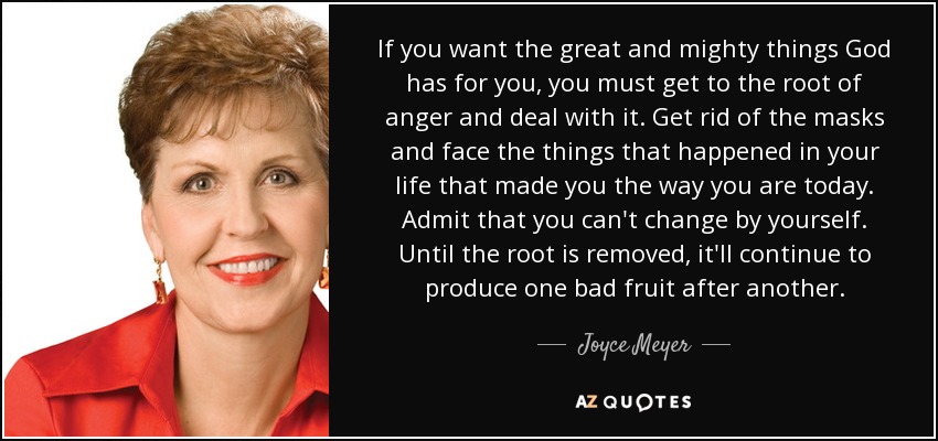 If you want the great and mighty things God has for you, you must get to the root of anger and deal with it. Get rid of the masks and face the things that happened in your life that made you the way you are today. Admit that you can't change by yourself. Until the root is removed, it'll continue to produce one bad fruit after another. - Joyce Meyer
