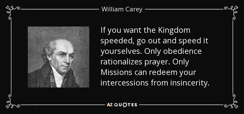 If you want the Kingdom speeded, go out and speed it yourselves. Only obedience rationalizes prayer. Only Missions can redeem your intercessions from insincerity. - William Carey