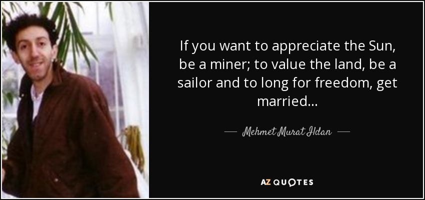 If you want to appreciate the Sun, be a miner; to value the land, be a sailor and to long for freedom, get married... - Mehmet Murat Ildan
