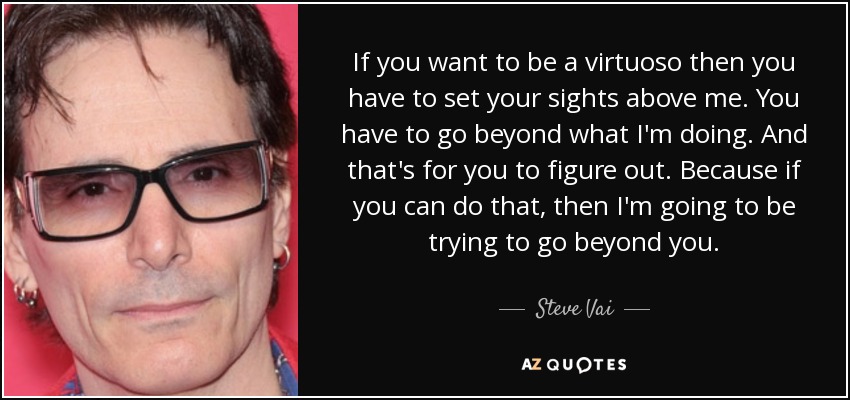 If you want to be a virtuoso then you have to set your sights above me. You have to go beyond what I'm doing. And that's for you to figure out. Because if you can do that, then I'm going to be trying to go beyond you. - Steve Vai