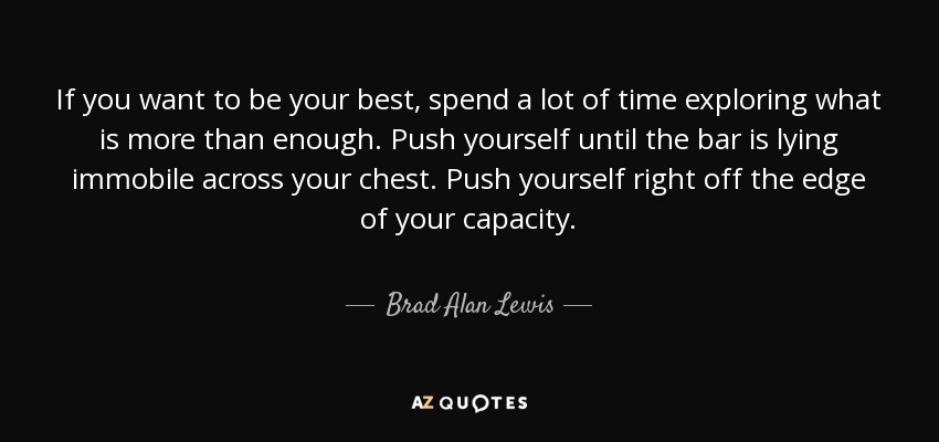 If you want to be your best, spend a lot of time exploring what is more than enough. Push yourself until the bar is lying immobile across your chest. Push yourself right off the edge of your capacity. - Brad Alan Lewis