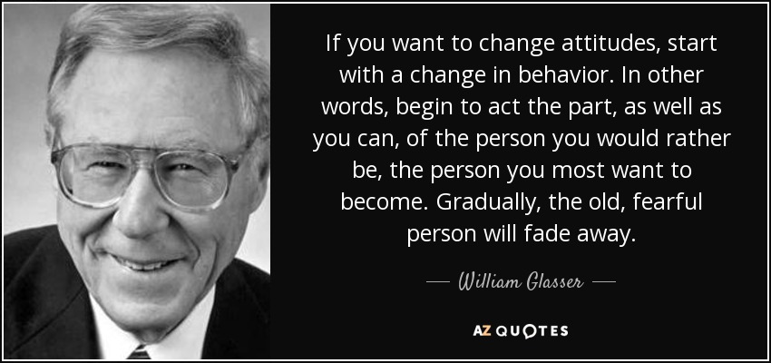If you want to change attitudes, start with a change in behavior. In other words, begin to act the part, as well as you can, of the person you would rather be, the person you most want to become. Gradually, the old, fearful person will fade away. - William Glasser