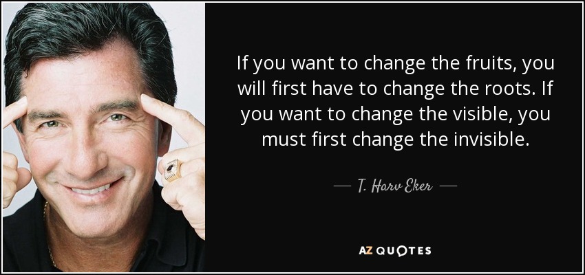 If you want to change the fruits, you will first have to change the roots. If you want to change the visible, you must first change the invisible. - T. Harv Eker